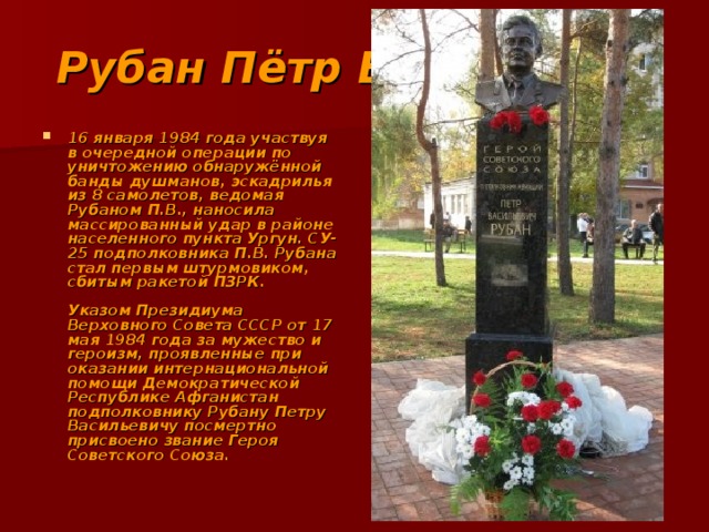 Рубан Пётр Васильевич 16 января 1984 года участвуя в очередной операции по уничтожению обнаружённой банды душманов, эскадрилья из 8 самолетов, ведомая Рубаном П.В., наносила массированный удар в районе населенного пункта Ургун. СУ-25 подполковника П.В. Рубана стал первым штурмовиком, сбитым ракетой ПЗРК.   Указом Президиума Верховного Совета СССР от 17 мая 1984 года за мужество и героизм, проявленные при оказании интернациональной помощи Демократической Республике Афганистан подполковнику Рубану Петру Васильевичу посмертно присвоено звание Героя Советского Союза. 