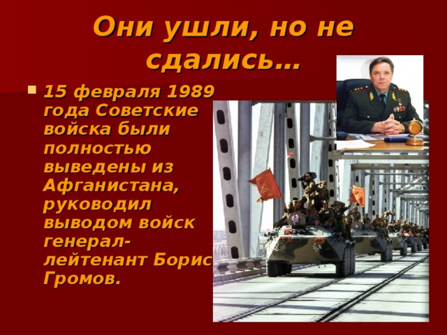 Они ушли, но не сдались… 15 февраля 1989 года Советские войска были полностью выведены из Афганистана, руководил выводом войск генерал-лейтенант Борис Громов. 