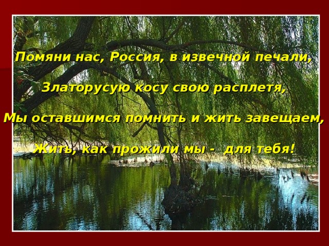 Помяни нас, Россия, в извечной печали,  Златорусую косу свою расплетя,  Мы оставшимся помнить и жить завещаем,  Жить, как прожили мы - для тебя!  