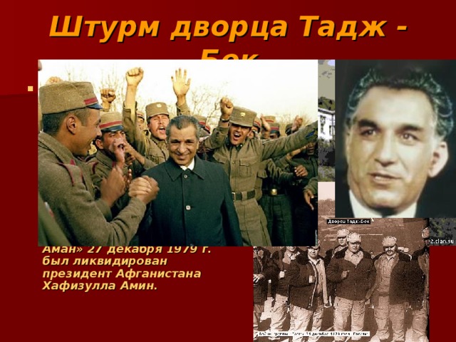 Штурм дворца Тадж - Бек Штурм дворца Амина — спецоперация под кодовым названием «Шторм-333», предшествующая вводу советских войск и началу Афганской войны 1979—1989 гг., в ходе которой спецподразделениями  КГБ СССР и Советской Армии в резиденции «Тадж-бек» в районе Кабула «Дар-Уль-Аман» 27 декабря 1979 г. был ликвидирован президент Афганистана Хафизулла Амин. 
