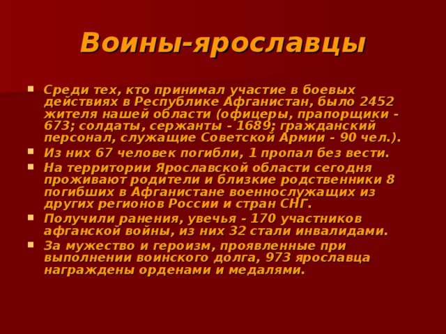 Воины-ярославцы Среди тех, кто принимал участие в боевых действиях в Республике Афганистан, было 2452 жителя нашей области (офицеры, прапорщики - 673; солдаты, сержанты - 1689; гражданский персонал, служащие Советской Армии - 90 чел.). Из них 67 человек погибли, 1 пропал без вести. На территории Ярославской области сегодня проживают родители и близкие родственники 8 погибших в Афганистане военнослужащих из других регионов России и стран СНГ. Получили ранения, увечья - 170 участников афганской войны, из них 32 стали инвалидами. За мужество и героизм, проявленные при выполнении воинского долга, 973 ярославца награждены орденами и медалями. 
