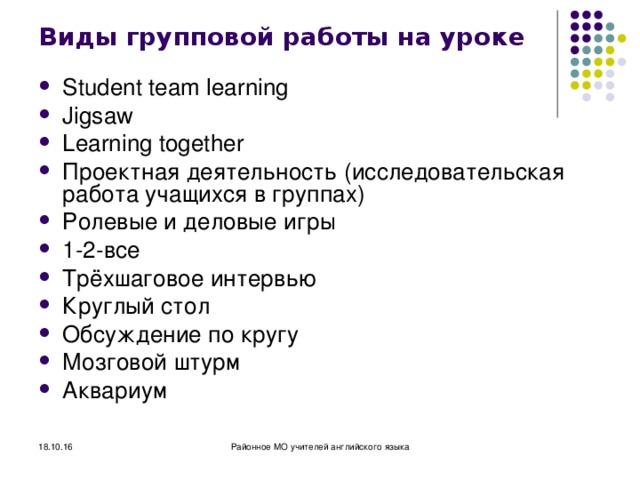 Виды групповой работы на уроке Student team learning Jigsaw Learning together Проектная деятельность (исследовательская работа учащихся в группах) Ролевые и деловые игры 1-2- все Трёхшаговое интервью Круглый стол Обсуждение по кругу Мозговой штурм Аквариум 18.10.16 Районное МО учителей английского языка 