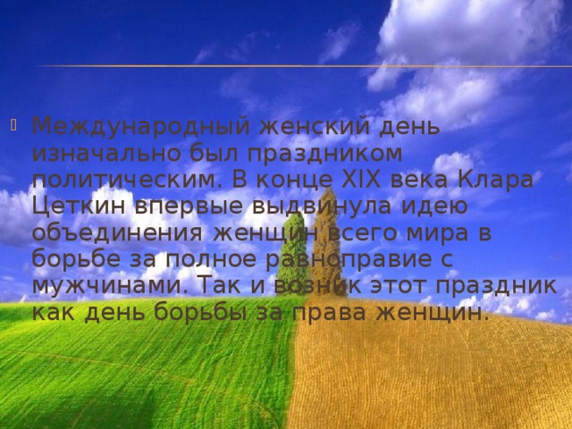 Международный женский день изначально был праздником политическим. В конце XIX века Клара Цеткин впервые выдвинула идею объединения женщин всего мира в борьбе за полное равноправие с мужчинами. Так и возник этот праздник как день борьбы за права женщин. 