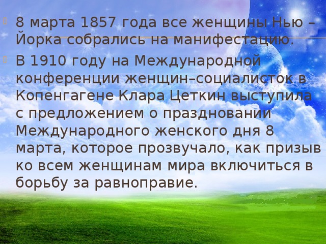 8 марта 1857 года все женщины Нью – Йорка собрались на манифестацию. В 1910 году на Международной конференции женщин–социалисток в Копенгагене Клара Цеткин выступила с предложением о праздновании Международного женского дня 8 марта, которое прозвучало, как призыв ко всем женщинам мира включиться в борьбу за равноправие. 