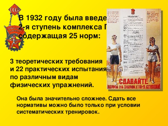 В 1932 году была введена 2-я ступень комплекса ГТО, содержащая 25 норм:   3 теоретических требования и 22 практических испытания по различным видам физических упражнений. Она была значительно сложнее. Сдать все нормативы можно было только при условии систематических тренировок. 
