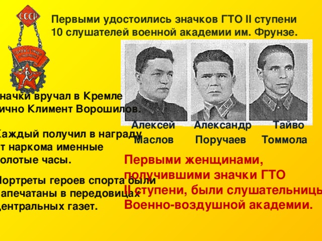 Первыми удостоились значков ГТО II ступени 10 слушателей военной академии им. Фрунзе. Значки вручал в Кремле лично Климент Ворошилов.  Алексей Александр  Тайво  Маслов Поручаев Томмола   Каждый получил в награду от наркома именные золотые часы. Первыми женщинами, получившими значки ГТО II ступени, были слушательницы Военно-воздушной академии. Портреты героев спорта были напечатаны в передовицах центральных газет.  