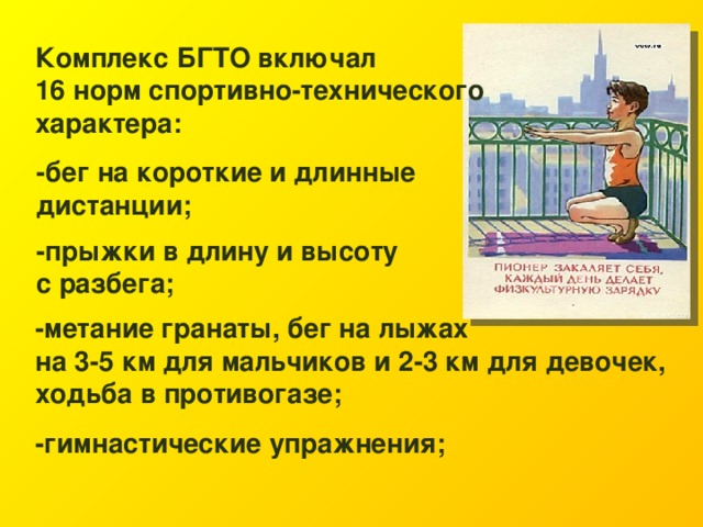 Комплекс БГТО включал 16 норм спортивно-технического характера: -бег на короткие и длинные дистанции; -прыжки в длину и высоту с разбега; -метание гранаты, бег на лыжах на 3-5 км для мальчиков и 2-3 км для девочек, ходьба в противогазе; -гимнастические упражнения; 