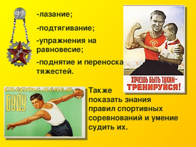 -лазание; -подтягивание; -упражнения на равновесие; -поднятие и переноска тяжестей.  Также показать знания правил спортивных соревнований и умение судить их. 