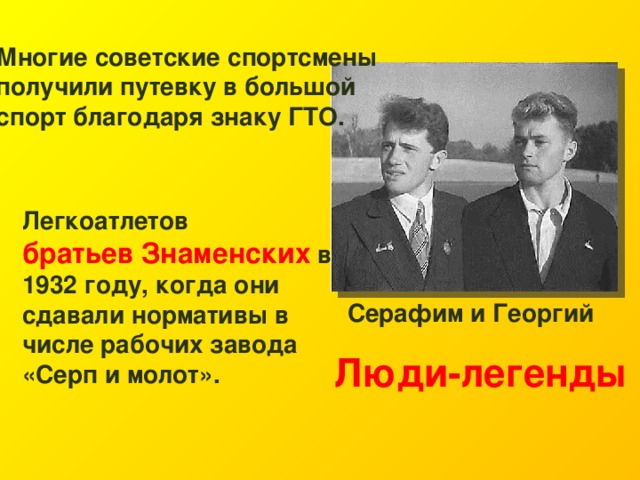 Многие советские спортсмены получили путевку в большой спорт благодаря знаку ГТО. Легкоатлетов братьев Знаменских в 1932 году, когда они сдавали нормативы в числе рабочих завода «Серп и молот». Серафим и Георгий Люди-легенды 