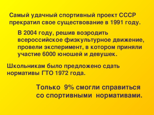 Самый удачный спортивный проект СССР прекратил свое существование в 1991 году. В 2004 году, решив возродить всероссийское физкультурное движение, провели эксперимент, в котором приняли участие 6000 юношей и девушек. Школьникам было предложено сдать нормативы ГТО 1972 года. Только  9% смогли справиться со спортивными  нормативами. 