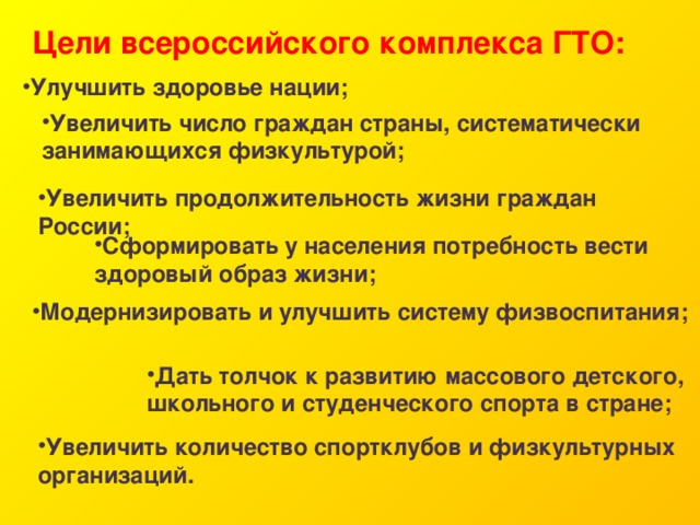 Цели всероссийского комплекса ГТО: Улучшить здоровье нации; Увеличить число граждан страны, систематически занимающихся физкультурой; Увеличить продолжительность жизни граждан России; Сформировать у населения потребность вести здоровый образ жизни; Модернизировать и улучшить систему физвоспитания; Дать толчок к развитию массового детского, школьного и студенческого спорта в стране; Увеличить количество спортклубов и физкультурных организаций. 