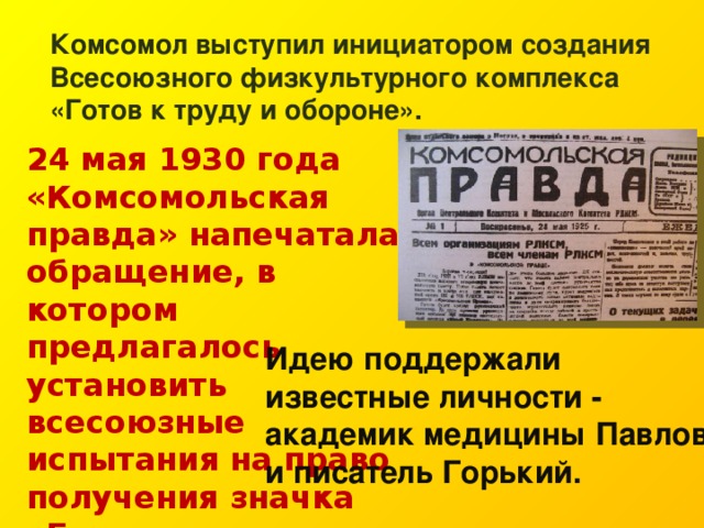 Комсомол выступил инициатором создания Всесоюзного физкультурного комплекса «Готов к труду и обороне». 24 мая 1930 года «Комсомольская правда» напечатала обращение, в котором предлагалось установить всесоюзные испытания на право получения значка «Готов к труду и обороне». Идею поддержали известные личности - академик медицины Павлов и писатель Горький. 