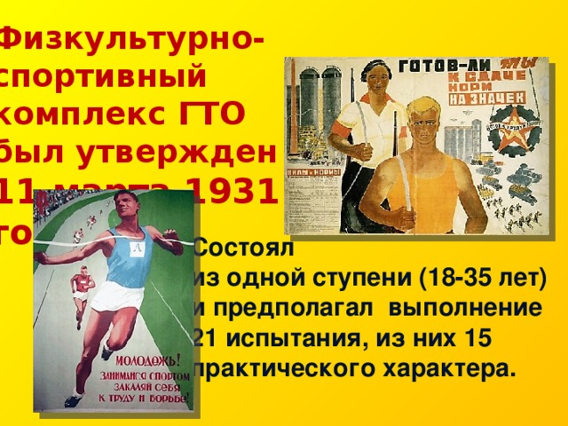 Физкультурно-спортивный комплекс ГТО был утвержден 11 марта 1931 года. Состоял из одной ступени (18-35 лет) и предполагал  выполнение 21 испытания, из них 15 практического характера. 