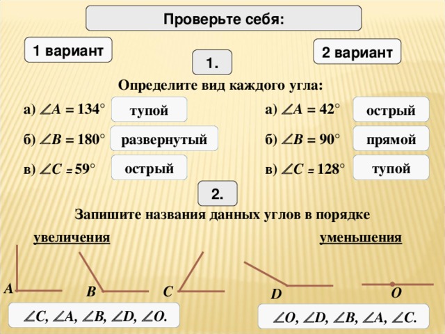 Проверьте себя: 1 вариант 2 вариант 1. Определите вид каждого угла: а)  A = 134 ° а)  A = 42 ° тупой острый развернутый прямой б)  B =  180 ° б)  B =  90 ° острый тупой в)  C = 59 ° в)  C = 128 ° 2. Запишите названия данных углов в порядке увеличения уменьшения A B C О D   C,  A,  B,  D,  О.   О,  D,  B,  A,  C.