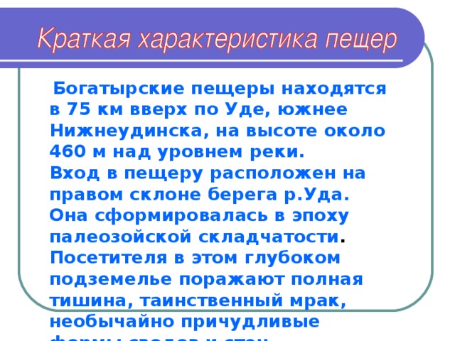 Богатырские пещеры находятся в 75 км вверх по Уде, южнее Нижнеудинска, на высоте около 460 м над уровнем реки.  Вход в пещеру расположен на правом склоне берега р.Уда. Она сформировалась в эпоху палеозойской складчатости .  Посетителя в этом глубоком подземелье поражают полная тишина, таинственный мрак, необычайно причудливые формы сводов и стен, нагромождение обломков горных пород и фантастические столбы сталактитов и сталагмитов.