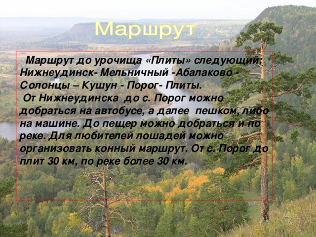 Маршрут до урочища «Плиты» следующий: Нижнеудинск- Мельничный -Абалаково - Солонцы – Кушун - Порог- Плиты.  От Нижнеудинска до с. Порог можно добраться на автобусе, а далее пешком, либо на машине. До пещер можно добраться и по реке. Для любителей лошадей можно организовать конный маршрут. От с. Порог до плит 30 км, по реке более 30 км.