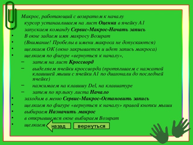 Макрос, работающий с возвратом к началу Макрос, работающий с возвратом к началу курсор устанавливаем на лист Оценка в ячейку А1 запускаем команду Сервис-Макрос-Начать запись В окне задаем имя макросу Возврат (Внимание! Пробелы в имени макроса не допускаются) щелкаем ОК (окно закрывается и идет запись макроса) щелкаем по фигуре «вернуться к началу», затем на лист Кроссворд выделяем ячейки кроссворда (протягиваем с нажатой клавишей мыши с ячейки А1 по диагонали до последней ячейке) нажимаем на клавишу Del , на клавиатуре затем по ярлыку листа Начало затем на лист Кроссворд выделяем ячейки кроссворда (протягиваем с нажатой клавишей мыши с ячейки А1 по диагонали до последней ячейке) нажимаем на клавишу Del , на клавиатуре затем по ярлыку листа Начало заходим в меню Сервис-Макрос-Остановить запись щелкаем по фигуре «вернуться к началу» правой кнопки мыши выбираем Назначить макрос в открывшемся окне выбираем Возврат щелкаем ОК назад вернуться