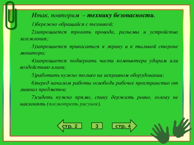 Итак, повторим – технику безопасности . бережно обращайся с техникой; запрещается трогать провода, разъемы и устройства заземления; запрещается прикасаться к экрану и к тыльной стороне монитора; запрещается подвергать части компьютера ударам или воздействию влаги; работать нужно только на исправном оборудовании; перед началом работы освободи рабочее пространство от лишних предметов; сидеть нужно прямо, спину держать ровно, голову не наклонять ( посмотреть рисунок ). стр. 4 стр. 2 3