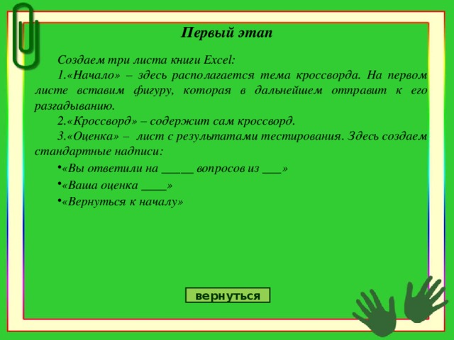 Первый этап Создаем три листа книги Excel : «Начало» – здесь располагается тема кроссворда. На первом листе вставим фигуру, которая в дальнейшем отправит к его разгадыванию. «Кроссворд» – содержит сам кроссворд. «Оценка» – лист с результатами тестирования. Здесь создаем стандартные надписи: «Вы ответили на _____ вопросов из ___» «Ваша оценка ____» «Вернуться к началу» вернуться