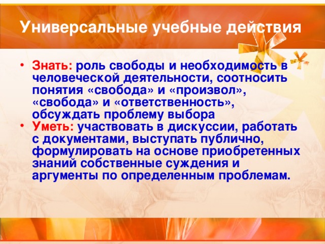 Универсальные учебные действия Знать:  роль свободы и необходимость в человеческой деятельности, соотносить понятия «свобода» и «произвол», «свобода» и «ответственность», обсуждать проблему выбора Уметь:  участвовать в дискуссии, работать с документами, выступать публично, формулировать на основе приобретенных знаний собственные суждения и аргументы по определенным проблемам.  