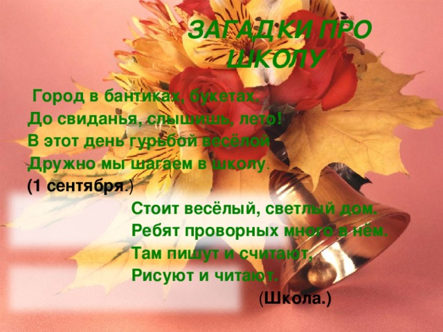  ЗАГАДКИ ПРО ШКОЛУ  Город в бантиках, букетах. До свиданья, слышишь, лето! В этот день гурьбой весёлой Дружно мы шагаем в школу . (1 сентября .)  Стоит весёлый, светлый дом.  Ребят проворных много в нём.  Там пишут и считают,  Рисуют и читают.  ( Школа.) 