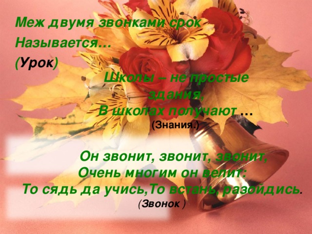 Меж двумя звонками срок Называется… ( Урок ) Школы – не простые здания, В школах получают … (Знания.)   Он звонит, звонит, звонит, Очень многим он велит: То сядь да учись,То встань, разойдись . ( Звонок ) 
