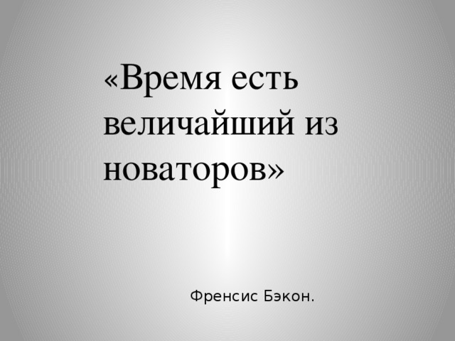 « Время есть величайший из новаторов»  Френсис Бэкон. 