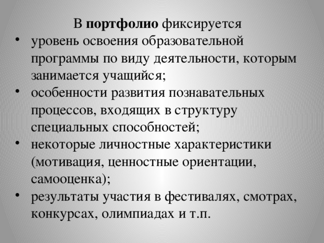 В портфолио фиксируется уровень освоения образовательной программы по виду деятельности, которым занимается учащийся; особенности развития познавательных процессов, входящих в структуру специальных способностей; некоторые личностные характеристики (мотивация, ценностные ориентации, самооценка); результаты участия в фестивалях, смотрах, конкурсах, олимпиадах и т.п. 