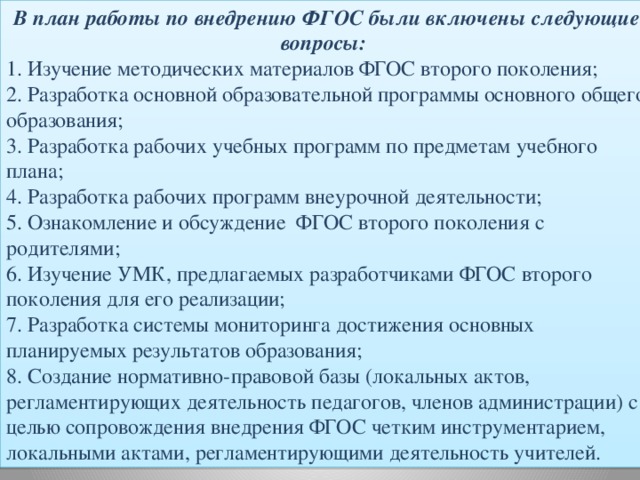 В план работы по внедрению ФГОС были включены следующие вопросы: 1. Изучение методических материалов ФГОС второго поколения; 2. Разработка основной образовательной программы основного общего образования; 3. Разработка рабочих учебных программ по предметам учебного плана; 4. Разработка рабочих программ внеурочной деятельности; 5. Ознакомление и обсуждение  ФГОС второго поколения с родителями; 6. Изучение УМК, предлагаемых разработчиками ФГОС второго поколения для его реализации; 7. Разработка системы мониторинга достижения основных планируемых результатов образования; 8. Создание нормативно-правовой базы (локальных актов, регламентирующих деятельность педагогов, членов администрации) с целью сопровождения внедрения ФГОС четким инструментарием, локальными актами, регламентирующими деятельность учителей. 