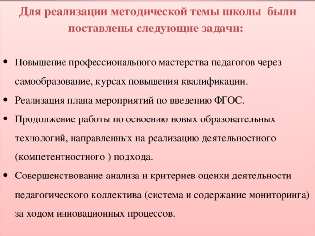 Для реализации методической темы школы были поставлены следующие задачи: Повышение профессионального мастерства педагогов через самообразование, курсах повышения квалификации. Реализация плана мероприятий по введению ФГОС. Продолжение работы по освоению новых образовательных технологий, направленных на реализацию деятельностного (компетентностного ) подхода. Совершенствование анализа и критериев оценки деятельности педагогического коллектива (система и содержание мониторинга) за ходом инновационных процессов. 