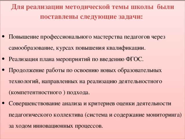 Для реализации методической темы школы были поставлены следующие задачи: Повышение профессионального мастерства педагогов через самообразование, курсах повышения квалификации. Реализация плана мероприятий по введению ФГОС. Продолжение работы по освоению новых образовательных технологий, направленных на реализацию деятельностного (компетентностного ) подхода. Совершенствование анализа и критериев оценки деятельности педагогического коллектива (система и содержание мониторинга) за ходом инновационных процессов. 