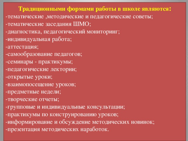 Традиционными формами работы в школе являются : -тематические ,методические и педагогические советы; -тематические заседания ШМО; -диагностика, педагогический мониторинг; -индивидуальная работа; -аттестация; -самообразование педагогов; -семинары - практикумы; -педагогические лектории; -открытые уроки; -взаимопосещение уроков; -предметные недели; -творческие отчеты; -групповые и индивидуальные консультации; -практикумы по конструированию уроков; -информирование и обсуждение методических новинок; -презентация методических наработок. 