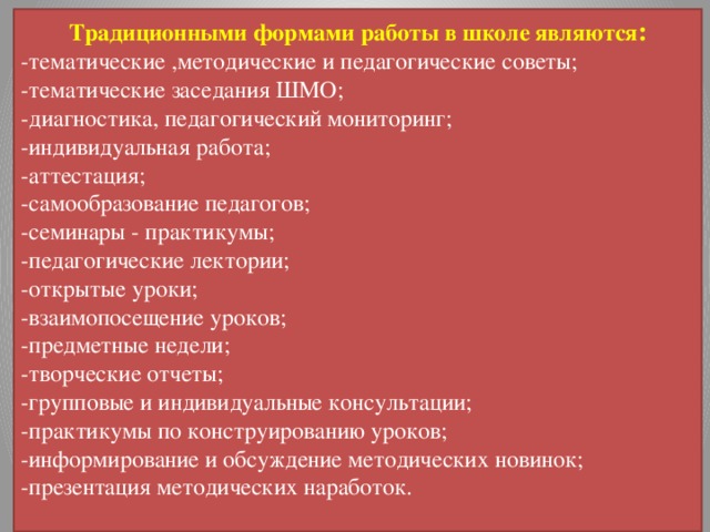 Традиционными формами работы в школе являются : -тематические ,методические и педагогические советы; -тематические заседания ШМО; -диагностика, педагогический мониторинг; -индивидуальная работа; -аттестация; -самообразование педагогов; -семинары - практикумы; -педагогические лектории; -открытые уроки; -взаимопосещение уроков; -предметные недели; -творческие отчеты; -групповые и индивидуальные консультации; -практикумы по конструированию уроков; -информирование и обсуждение методических новинок; -презентация методических наработок. 