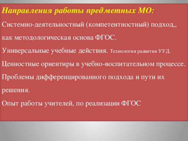 Направления работы предметных МО: Системно-деятельностный (компетентностный) подход,, как методологическая основа ФГОС. Универсальные учебные действия. Технология развития УУД. Ценностные ориентиры в учебно-воспитательном процессе. Проблемы дифференцированного подхода и пути их решения. Опыт работы учителей, по реализации ФГОС 