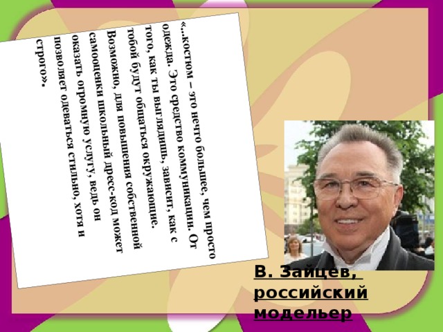 «...костюм – это нечто большее, чем просто одежда. Это средство коммуникации. От того, как ты выглядишь, зависит, как с тобой будут общаться окружающие. Возможно, для повышения собственной самооценки школьный дресс-код может оказать огромную услугу, ведь он позволяет одеваться стильно, хотя и строго ». В. Зайцев, российский модельер 