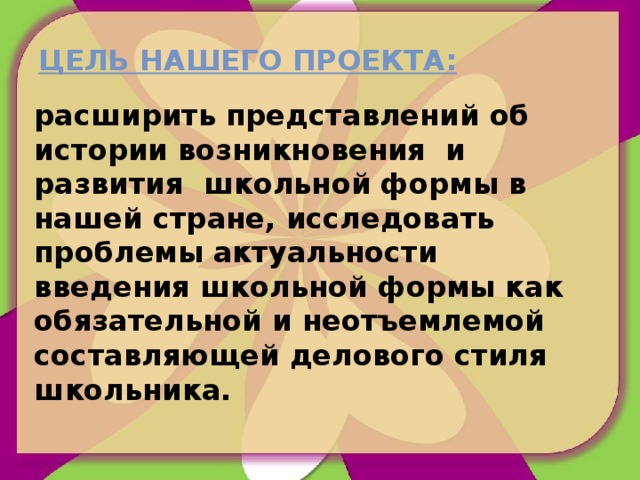 Цель нашего проекта: расширить представлений об истории возникновения и развития школьной формы в нашей стране, исследовать проблемы актуальности введения школьной формы как обязательной и неотъемлемой составляющей делового стиля школьника. 