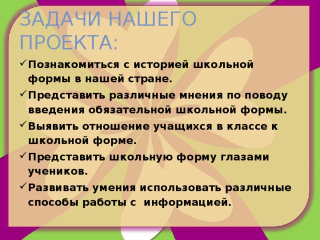 Задачи нашего проекта: Познакомиться с историей школьной формы в нашей стране. Представить различные мнения по поводу введения обязательной школьной формы. Выявить отношение учащихся в классе к школьной форме. Представить школьную форму глазами учеников. Развивать умения использовать различные способы работы с информацией. 