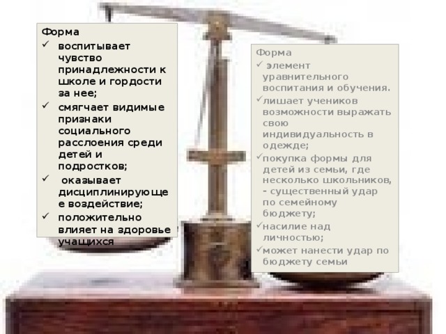 Форма воспитывает чувство принадлежности к школе и гордости за нее; смягчает видимые признаки социального расслоения среди детей и подростков;  оказывает дисциплинирующее воздействие; положительно влияет на здоровье учащихся Форма  элемент уравнительного воспитания и обучения. лишает учеников возможности выражать свою индивидуальность в одежде; покупка формы для детей из семьи, где несколько школьников, - существенный удар по семейному бюджету; насилие над личностью; может нанести удар по бюджету семьи 