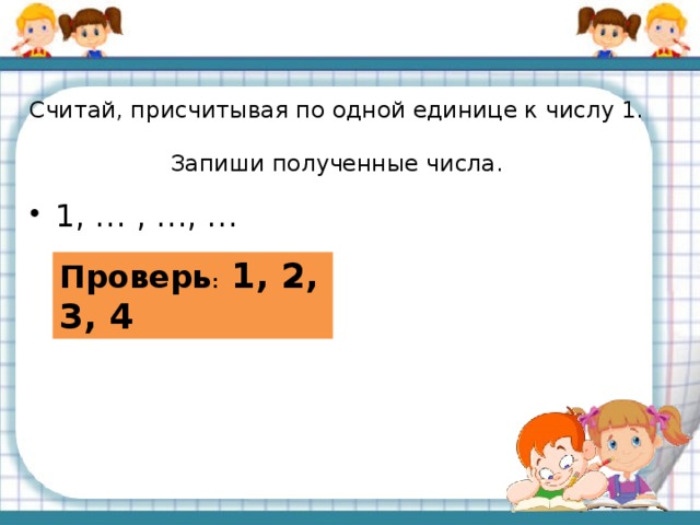 Считай, присчитывая по одной единице к числу 1.  Запиши полученные числа. 1, … , …, … Проверь : 1, 2, 3, 4 