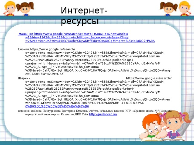 Интернет-ресурсы машинки https ://www.google.ru/search?q= фото+машинок& newwindow =1&biw=1242&bih=583&tbm= isch&tbo = u&source = univ&sa = X&sqi =2&ved=0ahUKEwjmxMjzk7jQAhVOKywKHf8kDrsQsAQIGg#imgrc=SIAlzjajigDQ7M%3A Елочки.https://www.google.ru/search?q=фото+елочек&newwindow=1&biw=1242&bih=583&tbm=isch&imgil=C7AoM-8wY32uzM%253A%253BeRAc_dBxMVWFyM%253Bhttp%25253A%25252F%25252Fvospitatel.com.ua%25252Fzaniatia%25252Franniy-vozrast%25252Felochka-podborka-igr-i-uprajneniy.html&source=iu&pf=m&fir=C7AoM-8wY32uzM%253A%252CeRAc_dBxMVWFyM%252C_&usg=__Zr--VYGs4r2sbV6kLhn_CxMknmo%3D&ved=0ahUKEwi1gt_HlLjQAhXJdCwKHV1HA7IQyjcIOA&ei=zAUyWLXsDsnpsQHdjo2QCw#imgrc=C7AoM-8wY32uzM%3A Шарики. https://www.google.ru/search?q=фото+елочек&newwindow=1&biw=1242&bih=583&tbm=isch&imgil=C7AoM-8wY32uzM%253A%253BeRAc_dBxMVWFyM%253Bhttp%25253A%25252F%25252Fvospitatel.com.ua%25252Fzaniatia%25252Franniy-vozrast%25252Felochka-podborka-igr-i-uprajneniy.html&source=iu&pf=m&fir=C7AoM-8wY32uzM%253A%252CeRAc_dBxMVWFyM%252C_&usg=__Zr--VYGs4r2sbV6kLhn_CxMknmo%3D&ved=0ahUKEwi1gt_HlLjQAhXJdCwKHV1HA7IQyjcIOA&ei=zAUyWLXsDsnpsQHdjo2QCw#newwindow=1&tbm=isch&q=%D1%84%D0%BE%D1%82%D0%BE+4+%D1%88%D 0%B0%D1%80%D0%B8%D0%BA%D0%B0 источник шаблона: Бектурганова Екатерина Юрьевна, учитель начальных классов, КГУ «Средняя школа №7» акимата города Усть-Каменогорска, Казахстан, ВКО Сайт  http://pedsovet.su/  