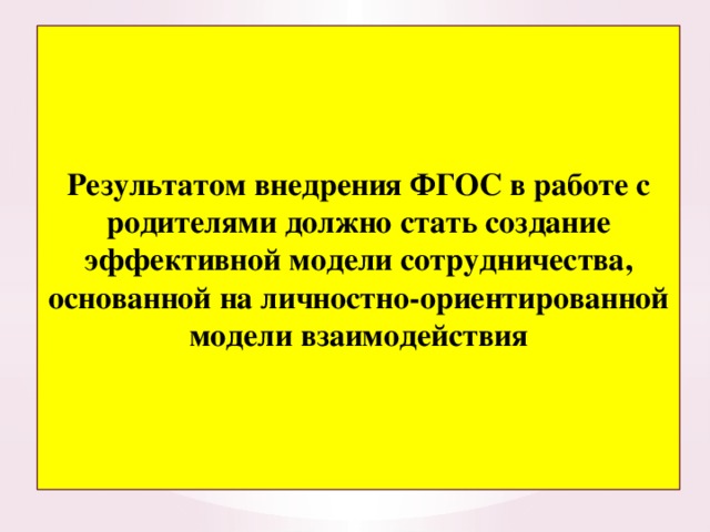Результатом внедрения ФГОС в работе с родителями должно стать создание эффективной модели сотрудничества, основанной на личностно-ориентированной модели взаимодействия 