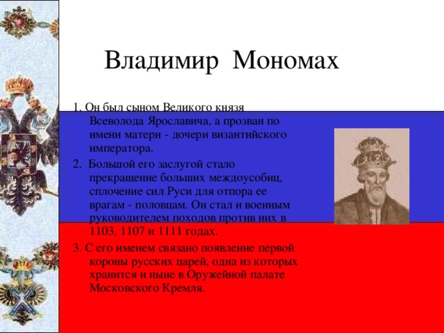 Владимир Мономах 1. Он был сыном Великого князя Всеволода Ярославича, а прозван по имени матери - дочери византийского императора. 2. Большой его заслугой стало прекращение больших междоусобиц, сплочение сил Руси для отпора ее врагам - половцам. Он стал и военным руководителем походов против них в 1103, 1107 и 1111 годах. 3. С его именем связано появление первой короны русских царей, одна из которых хранится и ныне в Оружейной палате Московского Кремля.