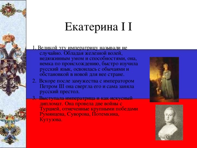 Екатерина I I 1. Великой эту императрицу называли не случайно. Обладая железной волей, недюжинным умом и способностями, она, немка по происхождению, быстро изучила русский язык, освоилась с обычаями и обстановкой в новой для нее стране. 2. Вскоре после замужества с императором Петром III она свергла его и сама заняла русский престол. 3. Выступала императрица и как искусный дипломат. Она провела две войны с Турцией, отмеченные крупными победами Румянцева, Суворова, Потемкина, Кутузова.