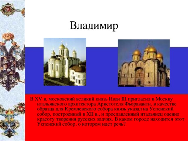 Владимир В XV в. московский великий князь Иван III пригласил в Москву итальянского архитектора Аристотеля Фьораванти, в качестве образца для Кремлевского собора князь указал на Успенский собор, построенный в XII в., и прославленный итальянец оценил красоту творения русских зодчих. В каком городе находится этот Успенский собор, о котором идет речь?