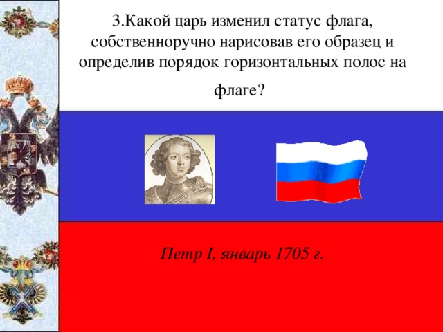 3.Какой царь изменил статус флага, собственноручно нарисовав его образец и определив порядок горизонтальных полос на флаге?  Петр I , январь 1705 г.