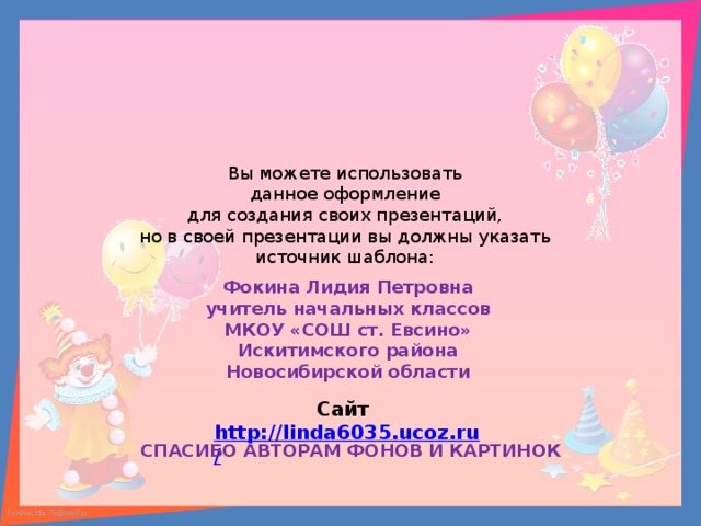 Вы можете использовать данное оформление для создания своих презентаций, но в своей презентации вы должны указать источник шаблона: Фокина Лидия Петровна учитель начальных классов МКОУ «СОШ ст. Евсино» Искитимского района Новосибирской области Сайт http://linda6035.ucoz.ru/   СПАСИБО АВТОРАМ ФОНОВ И КАРТИНОК 