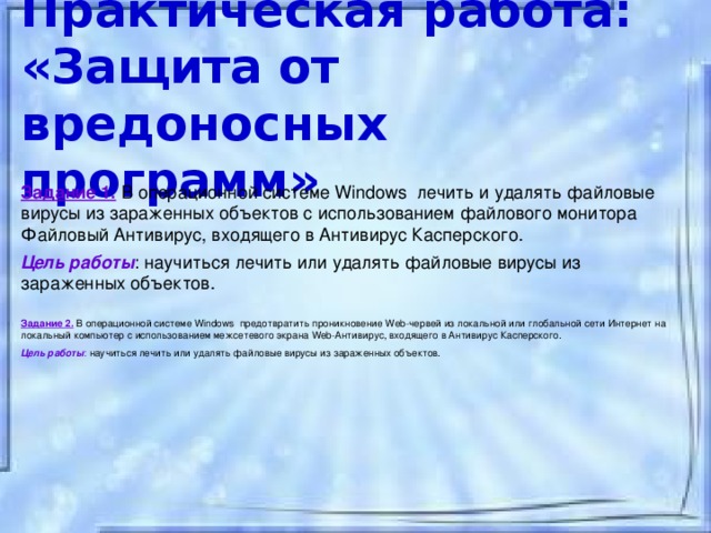 Практическая работа:  «Защита от вредоносных программ» Задание 1.  В операционной системе Windows лечить и удалять файловые вирусы из зараженных объектов с использованием файлового монитора Файловый Антивирус, входящего в Антивирус Касперского. Цель работы : научиться лечить или удалять файловые вирусы из зараженных объектов.  Задание 2.  В операционной системе Windows предотвратить проникновение Web-червей из локальной или глобальной сети Интернет на локальный компьютер с использованием межсетевого экрана Web-Антивирус, входящего в Антивирус Касперского. Цель работы : научиться лечить или удалять файловые вирусы из зараженных объектов.