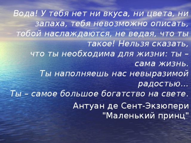 Вода! У тебя нет ни вкуса, ни цвета, ни запаха, тебя невозможно описать,  тобой наслаждаются, не ведая, что ты такое! Нельзя сказать,  что ты необходима для жизни: ты – сама жизнь.  Ты наполняешь нас невыразимой радостью…  Ты – самое большое богатство на свете. Антуан де Сент-Экзюпери  