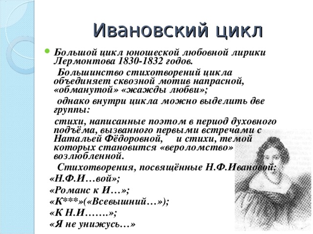 Ивановский цикл Большой цикл юношеской любовной лирики Лермонтова 1830-1832 годов.  Большинство стихотворений цикла объединяет сквозной мотив напрасной, «обманутой» «жажды любви»;  однако внутри цикла можно выделить две группы:  стихи, написанные поэтом в период духовного подъёма, вызванного первыми встречами с Натальей Фёдоровной, и стихи, темой которых становится «вероломство» возлюбленной.  Стихотворения, посвящённые Н.Ф.Ивановой:  «Н.Ф.И…вой»;  «Романс к И…»;  «К***»(«Всевышний…»);  «К Н.И…….»;  «Я не унижусь…»  