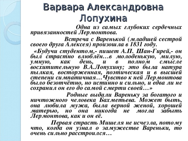 Варвара Александровна Лопухина    Одна из самых глубоких сердечных привязанностей Лермонтова.  Встреча с Варенькой (младшей сестрой своего друга Алексея) произошла в 1831 году.  «Будучи студентом,- пишет А.П. Шан-Гирей,- он был страстно влюблён…в молоденькую, милую, умную, как день, и в полном смысле восхитительную В.А.Лопухину; это была натура пылкая, восторженная, поэтическая и в высшей степени симпатичная…Чувство к ней Лермонтова было безотчётно, но истинно и сильно, и едва ли не сохранил он его до самой смерти своей…»  Родные выдали Вареньку за богатого и ничтожного человека Бахметьева. Может быть, она любила мужа, была верной женой, хорошей матерью, но она никогда не могла забыть Лермонтова, как и он её.  Первая страсть Мишеля не исчезла, потому что, когда он узнал о замужестве Вареньки, то очень сильно расстроился…  